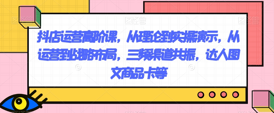 抖店运营高阶课，从理论到实操演示，从运营到战略布局，三频渠道共振，达人图文商品卡等-星云网创