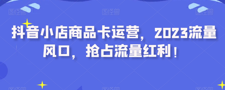 抖音小店商品卡运营，2023流量风口，抢占流量红利！-创享网