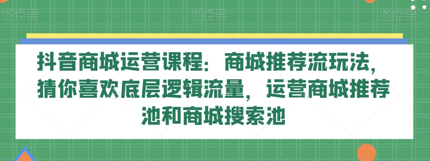 抖音商城运营课程：商城推荐流玩法，猜你喜欢底层逻辑流量，运营商城推荐池和商城搜索池-副创网