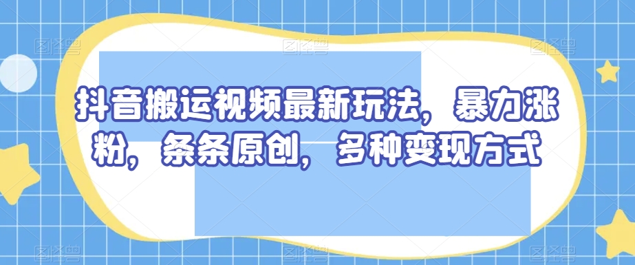 抖音搬运视频最新玩法，暴力涨粉，条条原创，多种变现方式【揭秘】-八一网创分享