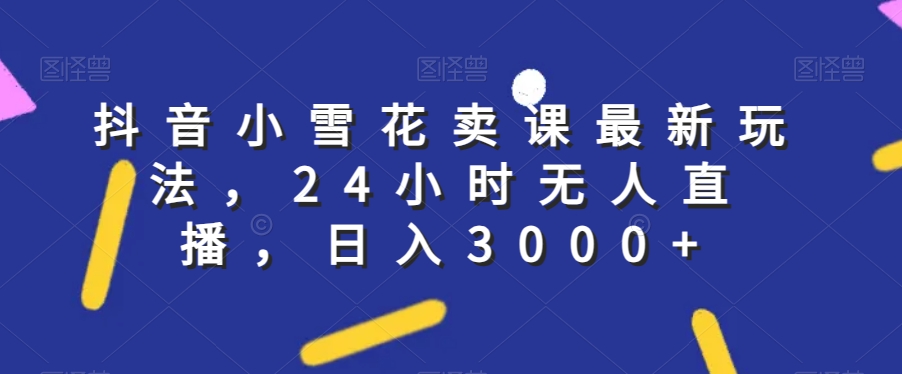 抖音小雪花卖课最新玩法，24小时无人直播，日入3000+【揭秘】清迈曼芭椰创赚-副业项目创业网清迈曼芭椰