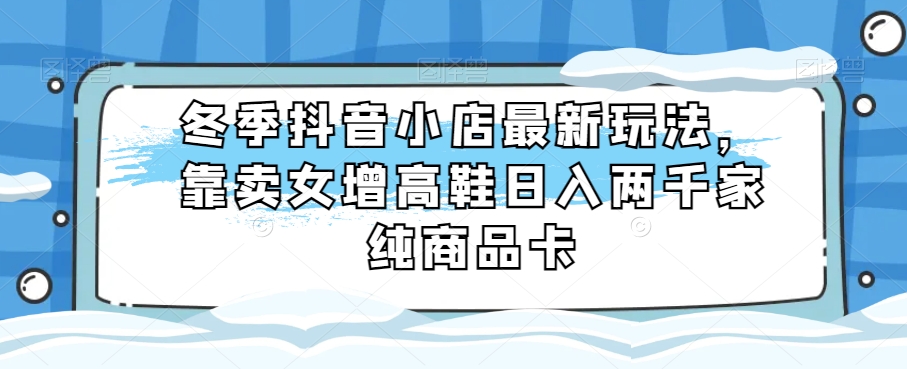 冬季抖音小店最新玩法，靠卖女增高鞋日入两千家纯商品卡【揭秘】-星云网创