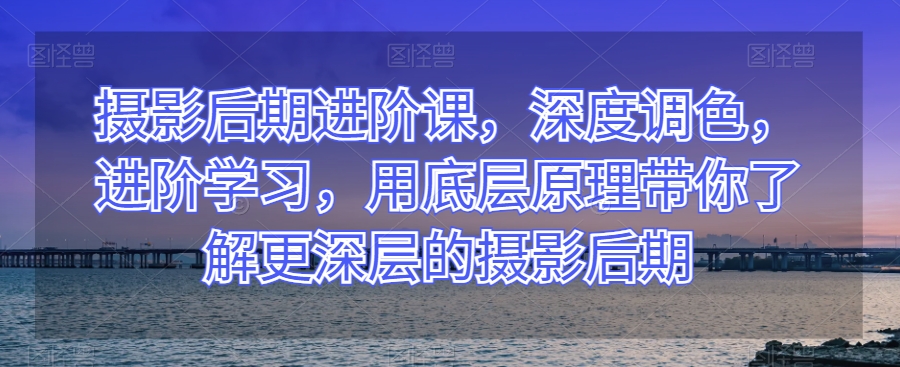 摄影后期进阶课，深度调色，进阶学习，用底层原理带你了解更深层的摄影后期-大米网创