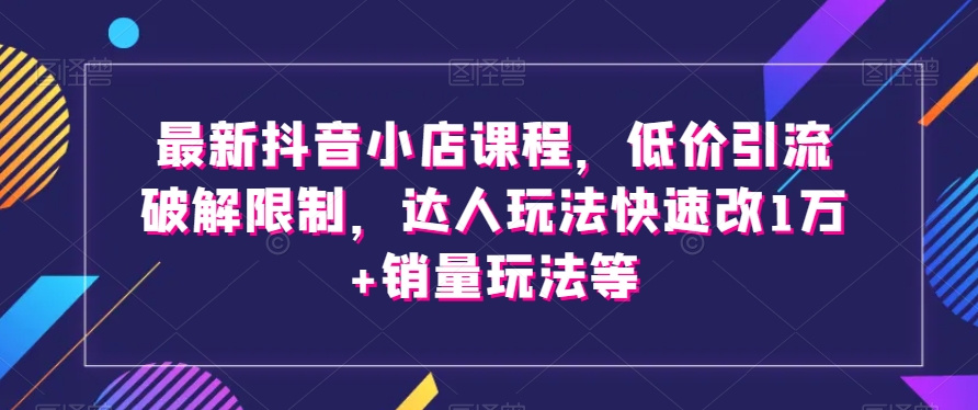 最新抖音小店课程，低价引流破解限制，达人玩法快速改1万+销量玩法等-星云网创