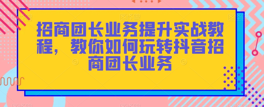 招商团长业务提升实战教程，教你如何玩转抖音招商团长业务-创享网