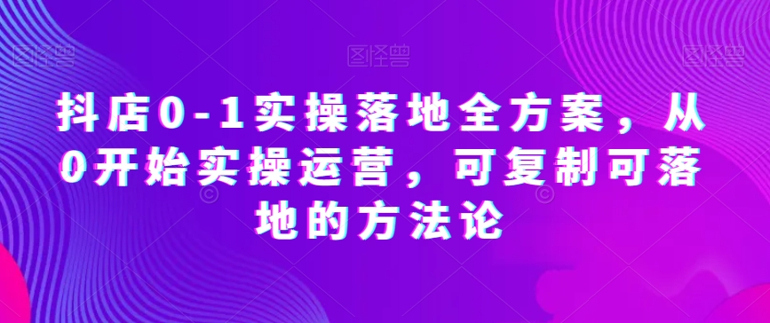 抖店0-1实操落地全方案，从0开始实操运营，可复制可落地的方法论-创享网