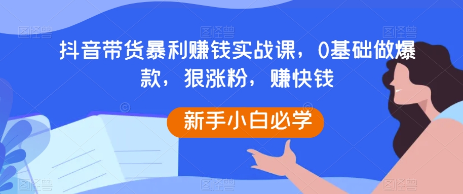 抖音带货暴利赚钱实战课，0基础做爆款，狠涨粉，赚快钱 - 当动网创