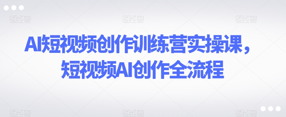 AI短视频创作训练营实操课，短视频AI创作全流程-世纪学社