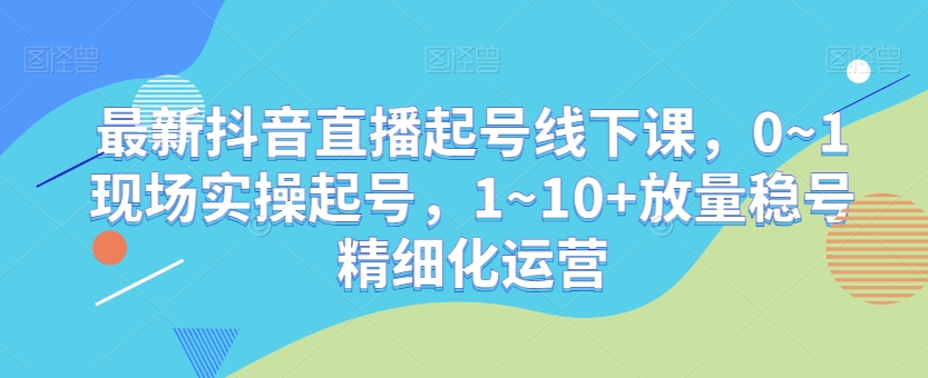 最新抖音直播起号线下课，0~1现场实操起号，1~10+放量稳号精细化运营-大海创业网