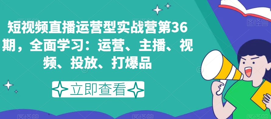 短视频直播运营型实战营第36期，全面学习：运营、主播、视频、投放、打爆品-亿云网创