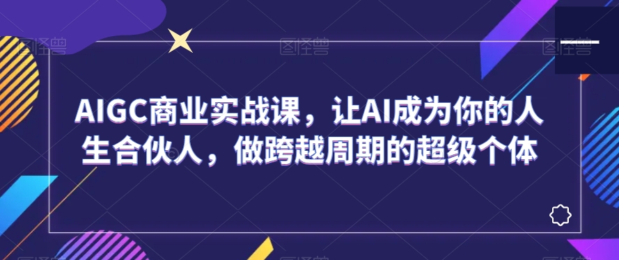 AIGC商业实战课，让AI成为你的人生合伙人，做跨越周期的超级个体-创享网