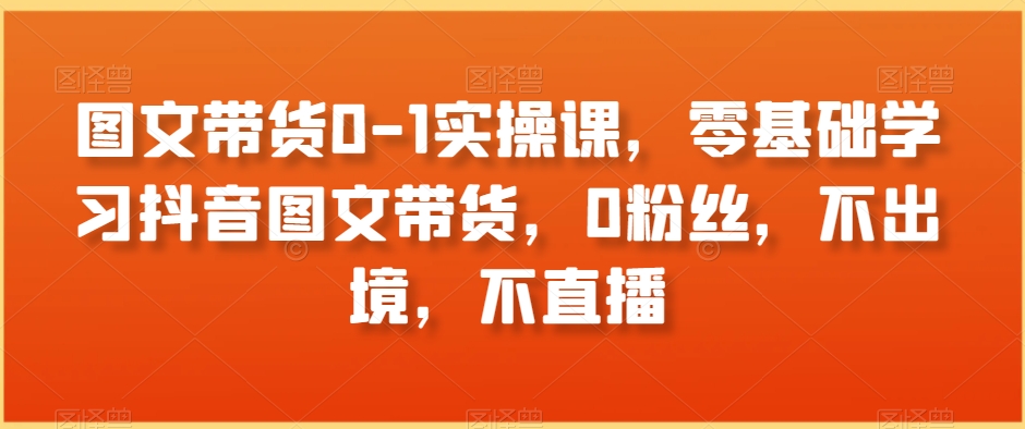 图文带货0-1实操课，零基础学习抖音图文带货，0粉丝，不出境，不直播-大海创业网