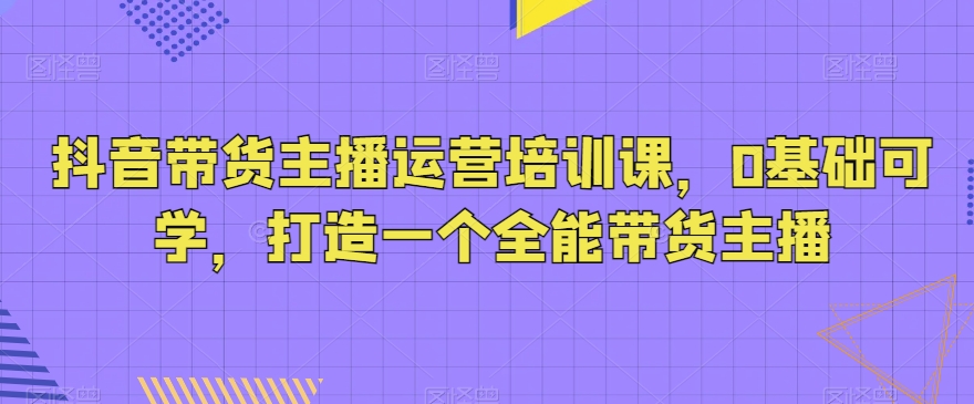 抖音带货主播运营培训课，0基础可学，打造一个全能带货主播-大海创业网