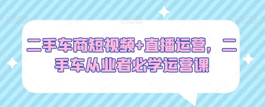 二手车商短视频+直播运营，二手车从业者必学运营课-副创网