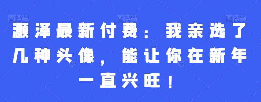 灏泽最新付费：我亲选了几种头像，能让你在新年一直兴旺！-大海创业网