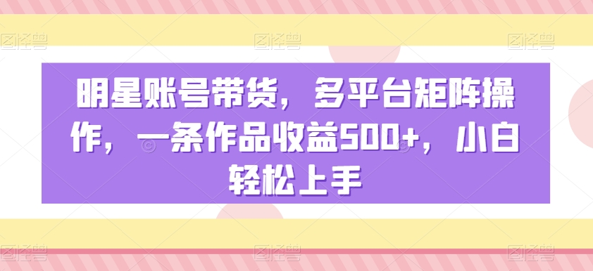 明星账号带货，多平台矩阵操作，一条作品收益500+，小白轻松上手-花生资源网