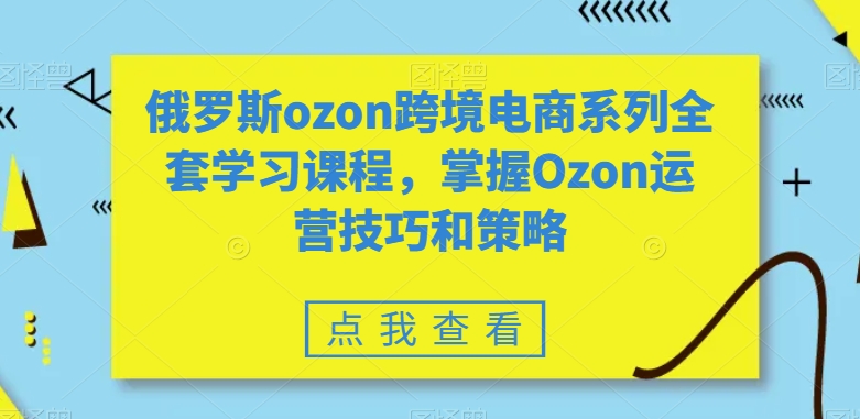 俄罗斯ozon跨境电商系列全套学习课程，掌握Ozon运营技巧和策略-大海创业网