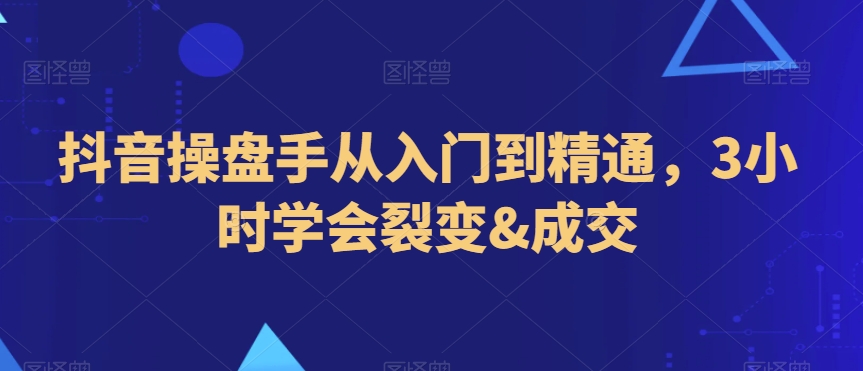 抖音操盘手从入门到精通，3小时学会裂变&成交-大海创业网