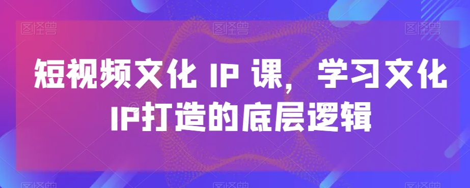 短视频文化IP课，学习文化IP打造的底层逻辑-大海创业网