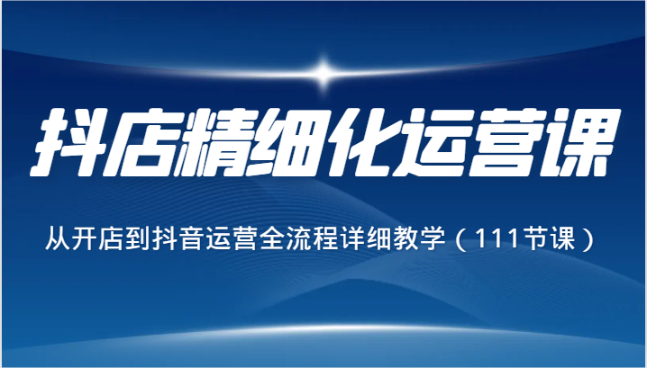 抖店精细化运营课，从开店到抖音运营全流程详细教学（111节课）-大海创业网