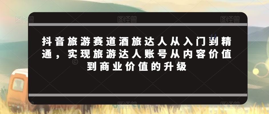 抖音旅游赛道酒旅达人从入门到精通，实现旅游达人账号从内容价值到商业价值的升级-大海创业网