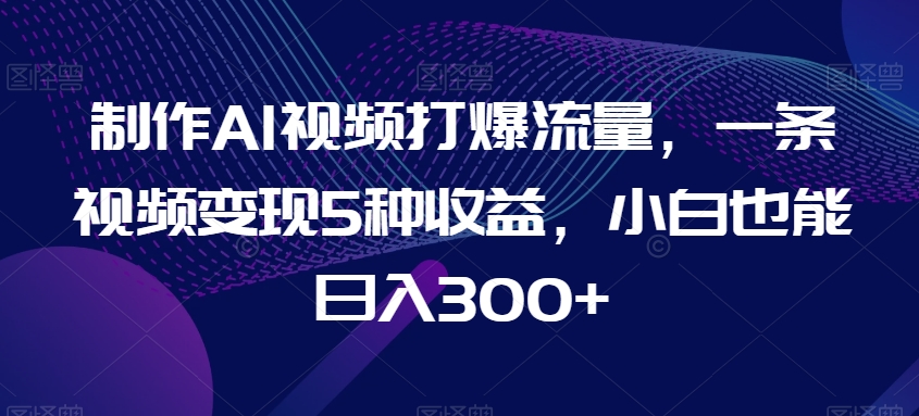 制作AI视频打爆流量，一条视频变现5种收益，小白也能日入300+【揭秘】-花生资源网