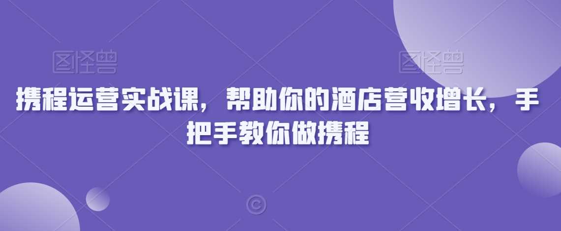 携程运营实战课，帮助你的酒店营收增长，手把手教你做携程-花生资源网