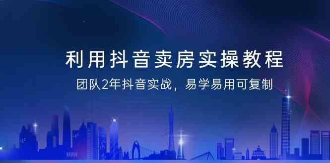 利用抖音卖房实操教程，团队2年抖音实战，易学易用可复制（无水印课程）-枫客网创