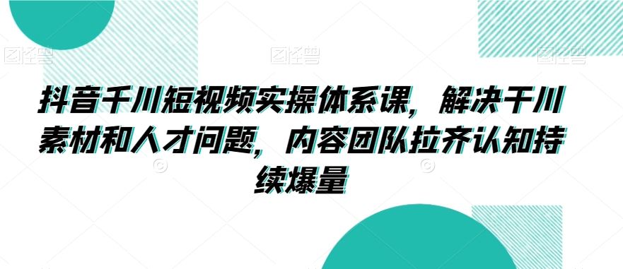 抖音千川短视频实操体系课，解决干川素材和人才问题，内容团队拉齐认知持续爆量-HAC社区