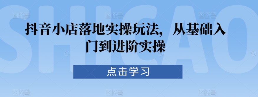 抖音小店落地实操玩法，从基础入门到进阶实操-HAC社区