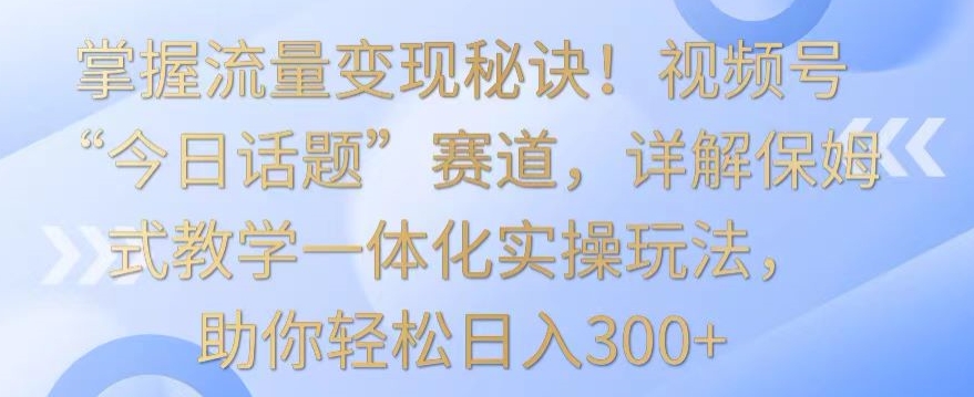 掌握流量变现秘诀！视频号“今日话题”赛道，详解保姆式教学一体化实操玩法，助你轻松日入300+-HAC社区