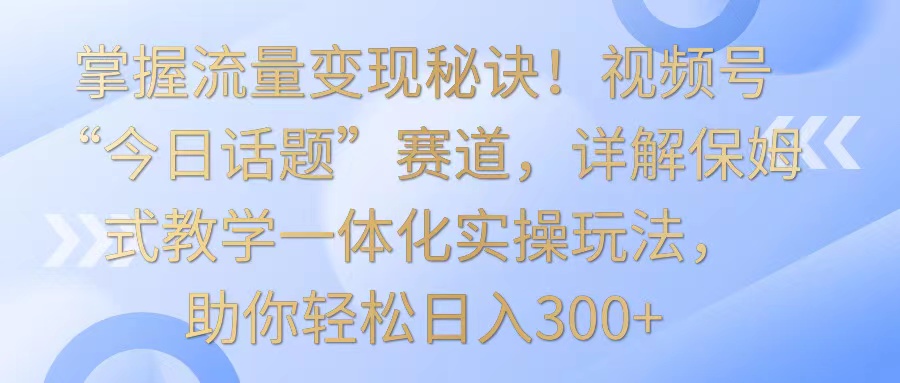 掌握流量变现秘诀！视频号“今日话题”赛道，详解保姆式教学一体化实操玩法，日入300+-HAC社区