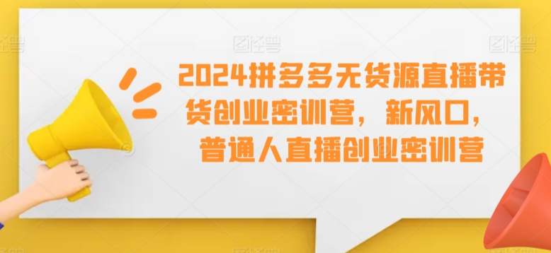 2024拼多多无货源直播带货创业密训营，新风口，普通人直播创业密训营-HAC社区