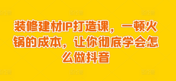 装修建材IP打造课，一顿火锅的成本，让你彻底学会怎么做抖音-HAC社区