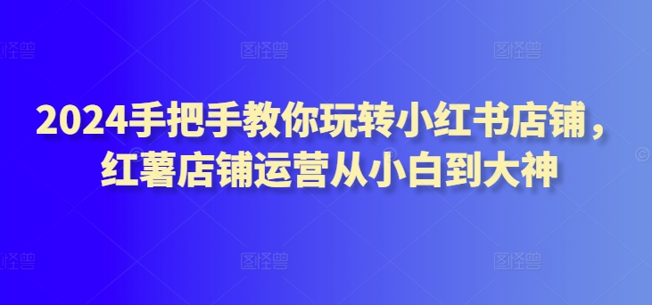 2024手把手教你玩转小红书店铺，红薯店铺运营从小白到大神-HAC社区